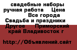 свадебные наборы(ручная работа) › Цена ­ 1 200 - Все города Свадьба и праздники » Другое   . Приморский край,Владивосток г.